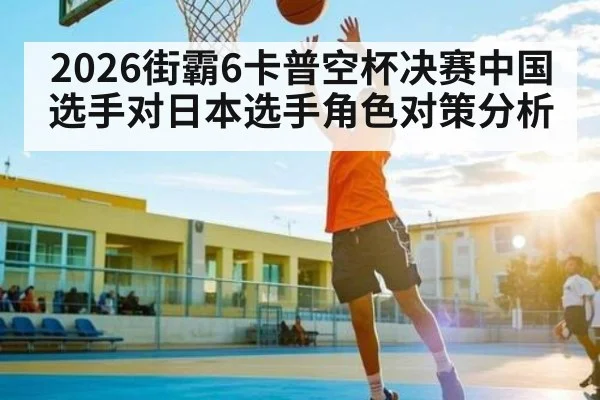 2026街霸6卡普空杯决赛中国选手对日本选手角色对策分析